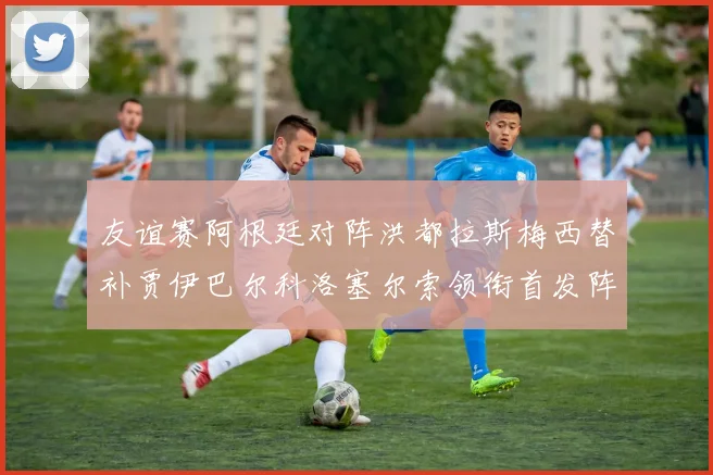 友谊赛阿根廷对阵洪都拉斯梅西替补贾伊巴尔科洛塞尔索领衔首发阵容