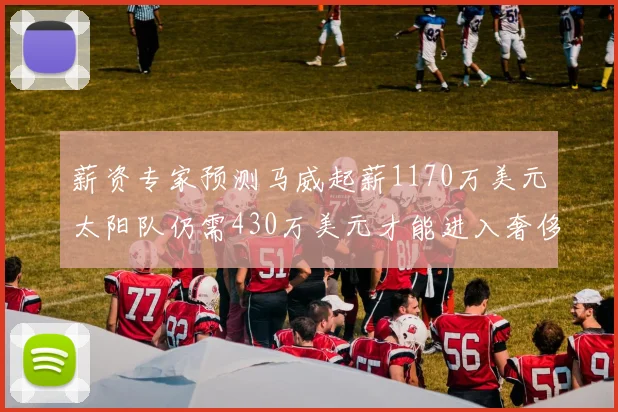 薪资专家预测马威起薪1170万美元太阳队仍需430万美元才能进入奢侈税
