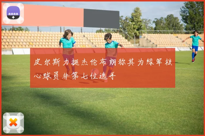 皮尔斯力挺杰伦布朗称其为绿军核心球员非第七位选手