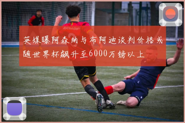 英媒曝阿森纳与布阿迪谈判价格或随世界杯飙升至6000万镑以上