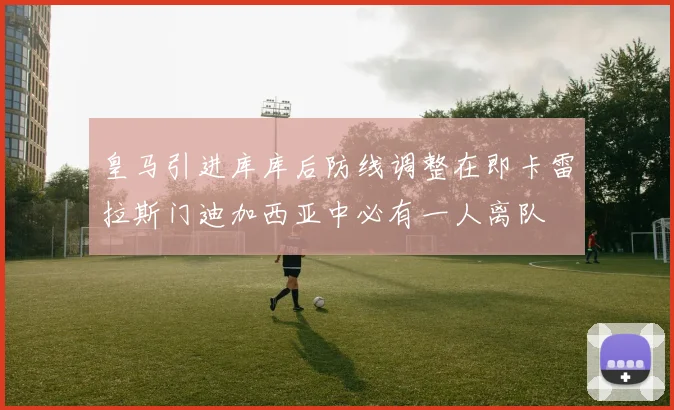 皇马引进库库后防线调整在即卡雷拉斯门迪加西亚中必有一人离队
