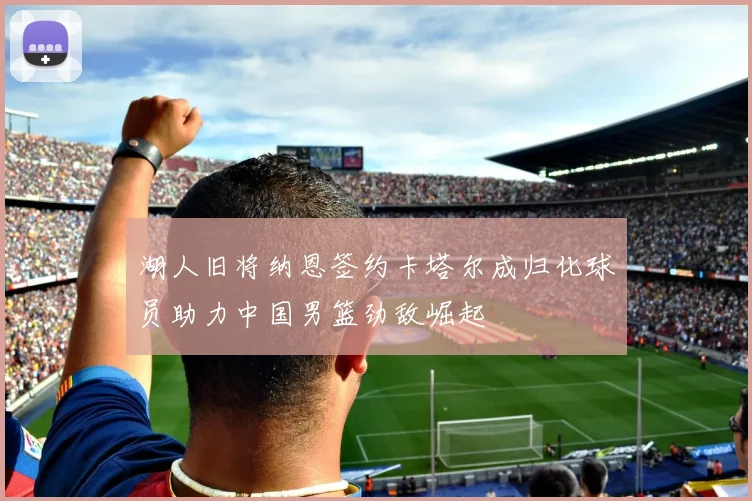 湖人旧将纳恩签约卡塔尔成归化球员助力中国男篮劲敌崛起