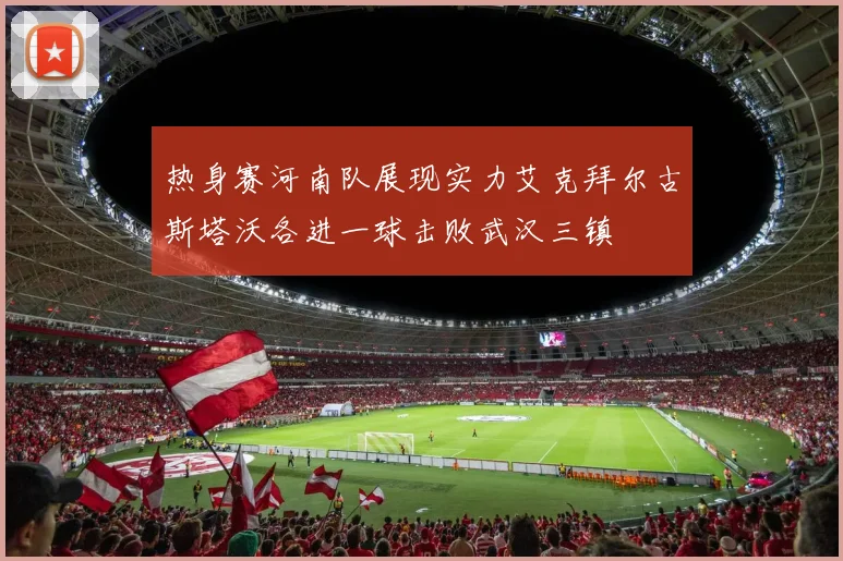 热身赛河南队展现实力艾克拜尔古斯塔沃各进一球击败武汉三镇