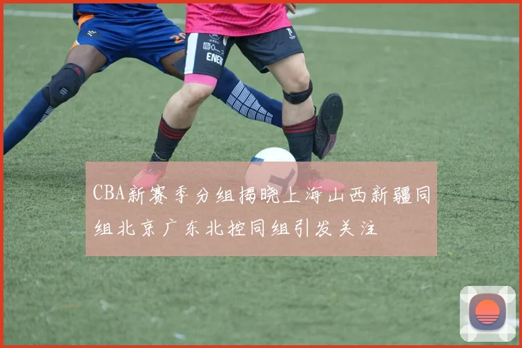 CBA新赛季分组揭晓上海山西新疆同组北京广东北控同组引发关注