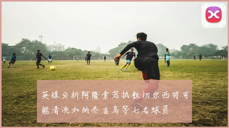 英媒分析阿隆索若执教切尔西将可能清洗加纳乔吉乌等七名球员