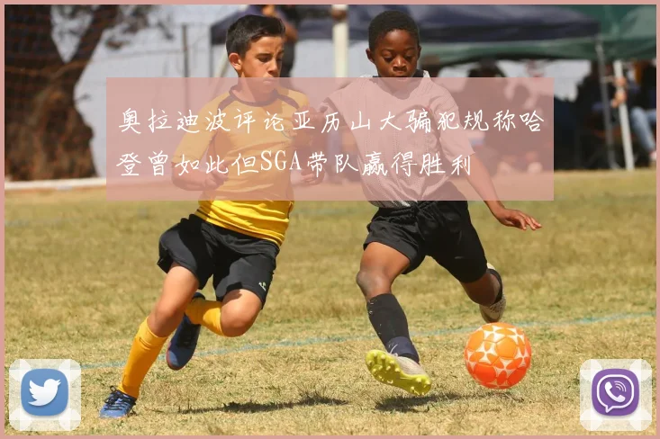 奥拉迪波评论亚历山大骗犯规称哈登曾如此但SGA带队赢得胜利