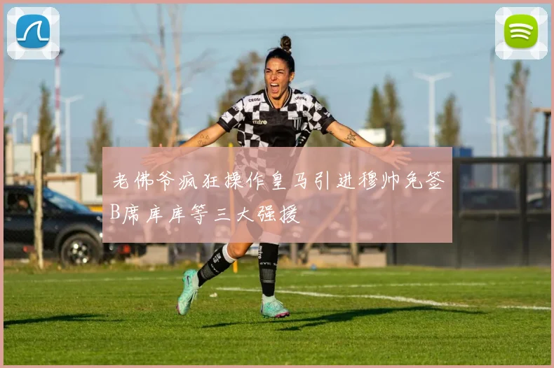 老佛爷疯狂操作皇马引进穆帅免签B席库库等三大强援