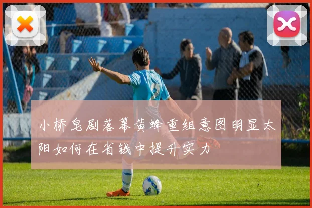 小桥皂剧落幕黄蜂重组意图明显太阳如何在省钱中提升实力