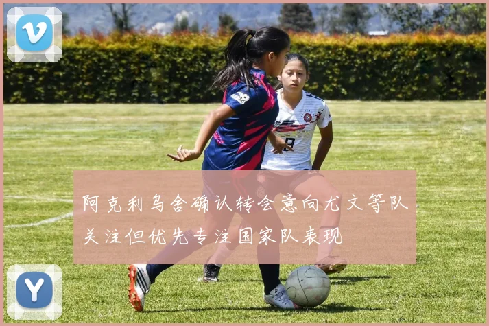 阿克利乌舍确认转会意向尤文等队关注但优先专注国家队表现