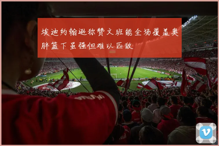 埃迪约翰逊称赞文班能全场覆盖奥胖篮下虽强但难以匹敌