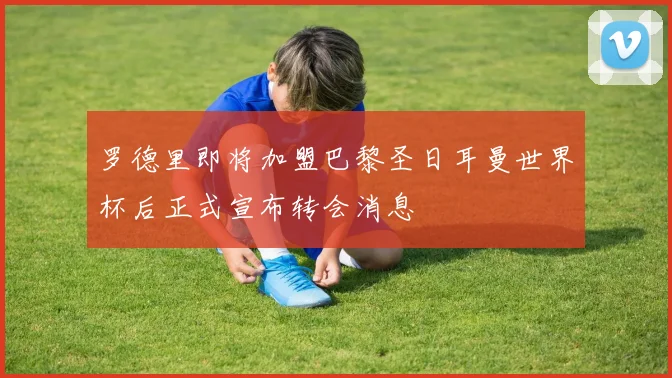 罗德里即将加盟巴黎圣日耳曼世界杯后正式宣布转会消息
