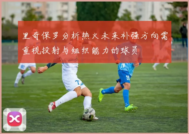里奇保罗分析热火未来补强方向需重视投射与组织能力的球员
